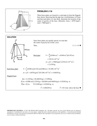 PROBLEM 5.118 
Three brass plates are brazed to a steel pipe to form the flagpole 
base shown. Knowing that the pipe has a wall thickness of 8 mm 
and that each plate is 6 mm thick, determine the location of the 
center of gravity of the base. (Densities: brass = 8470 kg/m3; 
steel = 7860 kg/m3.) 
π 
[(0.064 m) (0.048 m) ](0.192 m) 
4 
270.22 10 m 
ρ 
1 
(0.096 m)(0.192 m)(0.006 m) 55.296 10 m 
2 
ρ (8470 kg/m )(55.296 10 m ) 0.46836 kg 
= = × 
= = × = 
Σ m 
= + = 
Σ ym 
= + = ⋅ 
Y Σ m =Σ ym Y 
= ⋅ 
PROPRIETARY MATERIAL. © 2013 The McGraw-Hill Companies, Inc. All rights reserved. No part of this Manual may be displayed, 
reproduced or distributed in any form or by any means, without the prior written permission of the publisher, or used beyond the limited 
distribution to teachers and educators permitted by McGraw-Hill for their individual course preparation. If you are a student using this Manual, 
you are using it without permission. 
694 
SOLUTION 
Since brass plates are equally spaced, we note that 
the center of gravity lies on the y-axis. 
Thus, x = z = 0  
Steel pipe: 2 2 
6 3 
3 6 3 
(7860 kg/m )(270.22 10 m ) 
2.1239 kg 
V 
m V 
− 
− 
= − 
= × 
= = × 
= 
Each brass plate: 6 3 
3 6 3 
− 
− 
V 
m V 
Flagpole base: 
2.1239 kg 3(0.46836 kg) 3.5290 kg 
(0.096 m)(2.1239 kg) 3[(0.064 m)(0.46836 kg)] 0.29382 kg m 
: (3.5290 kg) 0.29382 kg m 
Y = 0.083259 m Y = 83.3mm above the base  
 