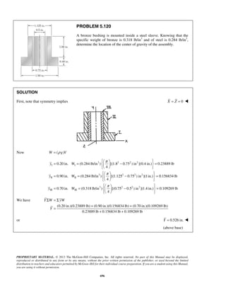 PROBLEM 5.120 
A bronze bushing is mounted inside a steel sleeve. Knowing that the 
specific weight of bronze is 0.318 lb/in3 and of steel is 0.284 lb/in3, 
determine the location of the center of gravity of the assembly. 
   = =   −  = 
0.20 in. (0.284 lb/in ) [(1.8 0.75 ) in ](0.4 in.) 0.23889 lb 
   
   = =   −  = 
   
  
  = 
  
Σ =Σ 
PROPRIETARY MATERIAL. © 2013 The McGraw-Hill Companies, Inc. All rights reserved. No part of this Manual may be displayed, 
reproduced or distributed in any form or by any means, without the prior written permission of the publisher, or used beyond the limited 
distribution to teachers and educators permitted by McGraw-Hill for their individual course preparation. If you are a student using this Manual, 
you are using it without permission. 
696 
SOLUTION 
First, note that symmetry implies X = Z = 0  
Now W = (ρ g)V 
3 2 2 2 
I I 
3 2 2 2 
II II 
3 2 
III III 
4 
0.90 in. (0.284 lb/in ) [(1.125 0.75 ) in ](1in.) 0.156834 lb 
4 
0.70 in. (0.318 lb/in ) [(0.75 0 
4 
y W 
y W 
y W 
π 
π 
π 
= =   −   
  
.52 ) in2 ](1.4 in.) 0.109269 lb 
We have 
(0.20 in.)(0.23889 lb) (0.90 in.)(0.156834 lb) (0.70 in.)(0.109269 lb) 
0.23889 lb 0.156834 lb 0.109269 lb 
Y W yW 
Y 
= + + 
+ + 
or Y = 0.526 in.  
(above base) 
 