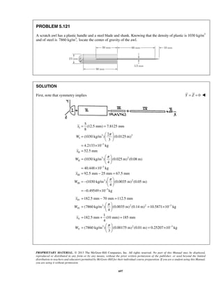 = = 
=     
PROPRIETARY MATERIAL. © 2013 The McGraw-Hill Companies, Inc. All rights reserved. No part of this Manual may be displayed, 
reproduced or distributed in any form or by any means, without the prior written permission of the publisher, or used beyond the limited 
distribution to teachers and educators permitted by McGraw-Hill for their individual course preparation. If you are a student using this Manual, 
you are using it without permission. 
697 
PROBLEM 5.121 
A scratch awl has a plastic handle and a steel blade and shank. Knowing that the density of plastic is 1030 kg/m3 
and of steel is 7860 kg/m3, locate the center of gravity of the awl. 
SOLUTION 
First, note that symmetry implies Y = Z = 0  
I 
3 3 
I 
3 
II 
3 2 
II 
3 
III 
3 2 
III 
5 
(12.5 mm) 7.8125 mm 
8 
2 
(1030 kg/m ) (0.0125 m) 
3 
4.2133 10 kg 
52.5 mm 
(1030 kg/m ) (0.025 m) (0.08 m) 
4 
40.448 10 kg 
92.5 mm 25 mm 67.5 mm 
(1030 kg/m ) (0.0035 m) (0. 
4 
x 
W 
x 
W 
x 
W 
π 
π 
π 
− 
− 
  
= × 
= 
=     
  
= × 
= − = 
= −     
  
3 
05 m) 
= −0.49549×10− kg 
IV 
3 2 2 3 
IV 
V 
3 2 3 
V 
182.5 mm 70 mm 112.5 mm 
(7860 kg/m ) (0.0035 m) (0.14 m) 10.5871 10 kg 
4 
1 
182.5 mm (10 mm) 185 mm 
4 
(7860 kg/m ) (0.00175 m) (0.01 m) 0.25207 10 kg 
3 
x 
W 
x 
W 
π 
π 
− 
− 
= − = 
=   = ×   
  
= + = 
=   = ×   
  
 