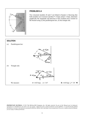 PROPRIETARY MATERIAL. © 2013 The McGraw-Hill Companies, Inc. All rights reserved. No part of this Manual may be displayed, 
reproduced or distributed in any form or by any means, without the prior written permission of the publisher, or used beyond the limited 
distribution to teachers and educators permitted by McGraw-Hill for their individual course preparation. If you are a student using this Manual, 
you are using it without permission. 
6 
PROBLEM 2.4 
Two structural members B and C are bolted to bracket A. Knowing that 
both members are in tension and that P = 6 kips and Q = 4 kips, determine 
graphically the magnitude and direction of the resultant force exerted on 
the bracket using (a) the parallelogram law, (b) the triangle rule. 
SOLUTION 
(a) Parallelogram law: 
(b) Triangle rule: 
We measure: R = 8.03 kips, α = 3.8° R = 8.03 kips 3.8°  
 