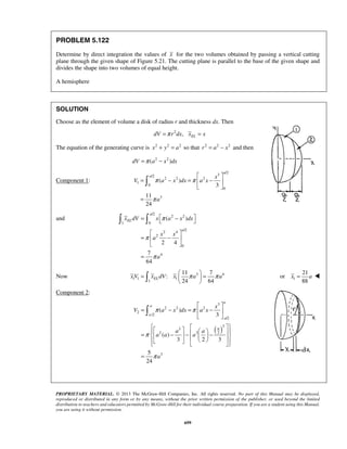 π ( ) 
π 
π 
a 
  
=  −  
x dV x a x dx 
  
=  −  
  
24 64 x V xELdV x π a π a =   =   
   1 
x = a  
3 
π ( ) 
π 
x 
 
PROPRIETARY MATERIAL. © 2013 The McGraw-Hill Companies, Inc. All rights reserved. No part of this Manual may be displayed, 
reproduced or distributed in any form or by any means, without the prior written permission of the publisher, or used beyond the limited 
distribution to teachers and educators permitted by McGraw-Hill for their individual course preparation. If you are a student using this Manual, 
you are using it without permission. 
699 
PROBLEM 5.122 
Determine by direct integration the values of x for the two volumes obtained by passing a vertical cutting 
plane through the given shape of Figure 5.21. The cutting plane is parallel to the base of the given shape and 
divides the shape into two volumes of equal height. 
A hemisphere 
SOLUTION 
Choose as the element of volume a disk of radius r and thickness dx. Then 
dV =π r2dx, xEL = x 
The equation of the generating curve is x2 + y2 = a2 so that r2 = a2 − x2 and then 
dV =π (a2 − x2 )dx 
Component 1: 
3 /2 /2 
2 2 2 
1 
0 
0 
3 
3 
11 
24 
a 
a x 
V a x dx a x 
a 
  
= − =  −  
  
= 
 
and 
/2 
2 2 
1 0 
2 4 /2 
2 
0 
4 
( ) 
2 4 
7 
64 
EL 
a 
x x 
a 
a 
π 
π 
π 
= 
Now 
3 4 
1 1 1 
1 
11 7 
: 
21 
or 
88 
Component 2: 
( ) 
2 2 2 
2 
/2 
/2 
3 
3 
2 2 2 
3 
3 
( ) 
3 2 3 
5 
24 
a 
a 
a 
a 
a 
V a x dx a x 
a a 
a a a 
a 
π 
π 
  
= − =  −  
  
    =  − −    −                
= 
 