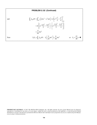 PROBLEM 5.122 (Continued) 
2 4 
2 2 2 
x x 
π π 
  
24 64 x V xELdV x π a π a =   =   
   2 
x = a  
PROPRIETARY MATERIAL. © 2013 The McGraw-Hill Companies, Inc. All rights reserved. No part of this Manual may be displayed, 
reproduced or distributed in any form or by any means, without the prior written permission of the publisher, or used beyond the limited 
distribution to teachers and educators permitted by McGraw-Hill for their individual course preparation. If you are a student using this Manual, 
you are using it without permission. 
700 
and 
( ) ( ) 
2 /2 
/2 
2 4 
2 4 
2 2 2 2 
4 
( ) 
2 4 
( ) ( ) 
2 4 2 4 
9 
64 
a 
a 
EL 
a 
a 
a a 
x dV x a x dx a 
a a 
a a 
a 
π 
π 
  
=  −  =  −  
  
    =  − −  −          
= 
Now 3 4 
2 2 2 
2 
5 9 
: 
27 
or 
40 
 