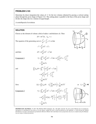 = − 
=π − 
π π 
π 
h 
π 
  
24 64 x V xELdV x π a h π a h =   =   
   1 
x = h  
2 2 3 
a a x 
2 2 2 
π π 
 
2 2 2 /2 
PROPRIETARY MATERIAL. © 2013 The McGraw-Hill Companies, Inc. All rights reserved. No part of this Manual may be displayed, 
reproduced or distributed in any form or by any means, without the prior written permission of the publisher, or used beyond the limited 
distribution to teachers and educators permitted by McGraw-Hill for their individual course preparation. If you are a student using this Manual, 
you are using it without permission. 
701 
PROBLEM 5.123 
Determine by direct integration the values of x for the two volumes obtained by passing a vertical cutting 
plane through the given shape of Figure 5.21. The cutting plane is parallel to the base of the given shape and 
divides the shape into two volumes of equal height. 
A semiellipsoid of revolution 
SOLUTION 
Choose as the element of volume a disk of radius r and thickness dx. Then 
dV =π r2dx, xEL = x 
The equation of the generating curve is 
2 2 
2 2 1 
x y 
h a 
+ = so that 
2 
2 2 2 
2( ) 
a 
r h x 
h 
and then 
2 
2 2 
2( ) 
a 
dV h x dx 
h 
Component 1: 
2 2 3 /2 /2 
2 2 2 
1 2 2 0 
0 
2 
( ) 
3 
11 
24 
h 
h a a x 
V h x dx h x 
h h 
a h 
  
= − =  −  
  
= 
 
and 
/2 2 
2 2 
1 0 2 
2 2 4 /2 
2 
2 
0 
2 2 
( ) 
2 4 
7 
64 
EL 
h 
a 
x dV x h x dx 
h 
a x x 
h 
h 
a h 
π 
π 
  
=  −  
  
  
=  −  
  
= 
Now 2 22 
1 1 1 
1 
11 7 
: 
21 
or 
88 
Component 2: 
( ) ( ) 
/2 
3 
2 3 
2 2 2 
2 
2 
( ) 
3 
( ) 
3 2 3 
5 
24 
h 
h 
h 
h 
h 
V h x dx h x 
h h 
a h h 
h h h 
h 
a h 
π 
π 
  
= − =  −  
  
    =  − −    −                
= 
 