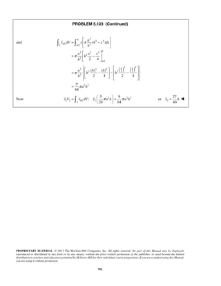 PROBLEM 5.123 (Continued) 
( ) 
  = a   h − h 
 h h   −  −        
= 
24 64 x V xELdV x π a h π a h =   =   
   2 
x = h  
PROPRIETARY MATERIAL. © 2013 The McGraw-Hill Companies, Inc. All rights reserved. No part of this Manual may be displayed, 
reproduced or distributed in any form or by any means, without the prior written permission of the publisher, or used beyond the limited 
distribution to teachers and educators permitted by McGraw-Hill for their individual course preparation. If you are a student using this Manual, 
you are using it without permission. 
702 
and 
2 
2 2 
2 /2 2 
2 2 4 
2 
2 
/2 
2 4 
h 
EL 
h 
h 
h 
a 
x dV x h x dx 
h 
a x x 
h 
h 
π 
π 
  
=  −  
  
  
=  −  
  
  
( ) ( ) 2 4 
2 2 4 
2 2 2 2 
2 
2 2 
( ) ( ) 
2 4 2 4 
9 
64 
h h 
h 
a h 
π 
π 
Now 
2 22 
2 2 2 
2 
5 9 
: 
27 
or 
40 
 