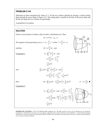 h 
= − so that 
x h y 
a 
= − 
=π − 
= π 
− 
  
=  ( − ) 
 
  
  
=  −  = 
8 12 x V xELdV x π a h π a h =   =   
   1 
x = h  
2 2 2 
π π 
 
PROPRIETARY MATERIAL. © 2013 The McGraw-Hill Companies, Inc. All rights reserved. No part of this Manual may be displayed, 
reproduced or distributed in any form or by any means, without the prior written permission of the publisher, or used beyond the limited 
distribution to teachers and educators permitted by McGraw-Hill for their individual course preparation. If you are a student using this Manual, 
you are using it without permission. 
703 
PROBLEM 5.124 
Determine by direct integration the values of x for the two volumes obtained by passing a vertical cutting 
plane through the given shape of Figure 5.21. The cutting plane is parallel to the base of the given shape and 
divides the shape into two volumes of equal height. 
A paraboloid of revolution 
SOLUTION 
Choose as the element of volume a disk of radius r and thickness dx. Then 
dV =π r2dx, xEL = x 
The equation of the generating curve is 2 
2 
a 
2 
2 ( ). 
r h x 
h 
and then 
2 
( ) 
a 
dV h x dx 
h 
Component 1: 
/2 2 
1 
0 
2 2 /2 
0 
2 
( ) 
2 
3 
8 
h 
h 
a 
V h x dx 
h 
a x 
hx 
h 
a h 
π 
π 
  
=  −  
  
= 
 
and 
/2 2 
1 0 
2 2 3 /2 
2 2 
0 
1 
2 3 12 
h 
EL 
h 
a 
x dV x h x dx 
h 
a x x 
h ah 
h 
π 
π π 
  
  
Now 2 22 
1 1 1 
1 
3 1 
: 
2 
or 
9 
Component 2: 
( ) 
2 
/2 
/2 
2 
2 2 
2 
2 
( ) 
2 
( ) 
( ) 
2 2 2 
1 
8 
h 
h 
h 
h 
h 
a a x 
V h x dx hx 
h h 
a h h 
h h h 
h 
a h 
π 
π 
  
= − =  −  
  
    =  − −    −                
= 
 