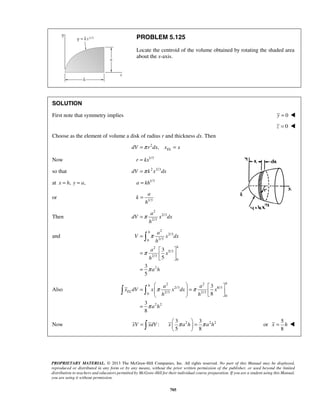 PROBLEM 5.125 
Locate the centroid of the volume obtained by rotating the shaded area 
about the x-axis. 
SOLUTION 
First note that symmetry implies y = 0  
a 
a 
dV x dx 
π 
 
    =   =       
= 
π π 
π 
x π a h π a h   =   
  
PROPRIETARY MATERIAL. © 2013 The McGraw-Hill Companies, Inc. All rights reserved. No part of this Manual may be displayed, 
reproduced or distributed in any form or by any means, without the prior written permission of the publisher, or used beyond the limited 
distribution to teachers and educators permitted by McGraw-Hill for their individual course preparation. If you are a student using this Manual, 
you are using it without permission. 
705 
z = 0  
Choose as the element of volume a disk of radius r and thickness dx. Then 
2 , EL dV =π r dx x = x 
Now r = kx1/3 
so that dV =π k 2x2/3dx 
at x = h, y = a, a = kh1/3 
or k 
1/3 
h 
= 
Then 
2 
2/3 
2/3 
h 
=π 
and 
2 
2/3 
0 2/3 
2 
5/3 
2/3 
0 
2 
3 
5 
3 
5 
h 
h 
a 
V x dx 
h 
a 
x 
h 
a h 
π 
π 
= 
=     
= 
Also 
2 2 
2/3 8/3 
0 2/3 2/3 
0 
2 2 
3 
8 
3 
8 
h 
h 
EL 
a a 
x dV x x dx x 
h h 
a h 
  
Now xV =  xdV : 2 2 2 3 3 
5 8 
or 
5 
8 
x = h  
 