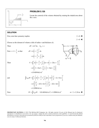 PROBLEM 5.126 
Locate the centroid of the volume obtained by rotating the shaded area about 
the x-axis. 
SOLUTION 
First, note that symmetry implies y = 0  
= − so that 
=  −    
dV dx 
  
=  − +    
=  − 2 + 1  =  − − 1 
         
π 1 π 
2ln 
V dx x x 
x x x 
 = π 
 − −  −  − −     
    
π 
  2    =   − + 1 
   =  − +  
π 1 π 
2 ln 
  
      
    =  − +  −  − +  
    
PROPRIETARY MATERIAL. © 2013 The McGraw-Hill Companies, Inc. All rights reserved. No part of this Manual may be displayed, 
reproduced or distributed in any form or by any means, without the prior written permission of the publisher, or used beyond the limited 
distribution to teachers and educators permitted by McGraw-Hill for their individual course preparation. If you are a student using this Manual, 
you are using it without permission. 
706 
z = 0  
Choose as the element of volume a disk of radius r and thickness dx. 
Then 2 , EL dV =π r dx x = x 
Now 
1 
r 1 
x 
2 
2 
1 
1 
2 1 
1 
x 
dx 
x x 
π 
π 
  
Then 
3 
3 
1 2 
1 
3 
1 1 
3 2ln3 1 2ln1 
3 1 
(0.46944 ) m 
= 
 
and 
2 3 3 
1 2 
1 
2 3 
2 
3 1 
2(3) ln 3 2(1) ln1 
2 2 
(1.09861 ) m 
EL 
x 
x dV x dx x x 
x x 
π 
π 
= 
Now : (0.46944 m3 ) 1.09861 m4 EL xV =  x dV x π = π or x = 2.34 m  
 