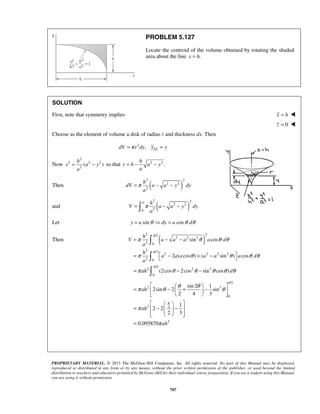 PROBLEM 5.127 
Locate the centroid of the volume obtained by rotating the shaded 
area about the line x = h. 
SOLUTION 
First, note that symmetry implies x = h  
= − so that = − 2 − 
2. 
=π − − 
a h 
=  π − − 
V a a y dy 
π 
 
 
 
π θ θ θ 
= − − 
π 
=  − + −  
= − − 
π θ θ θ θ 
    =  −  +  −  
π θ θ θ ah 
θ 
= ah 
 −   −      
= 
    
    
PROPRIETARY MATERIAL. © 2013 The McGraw-Hill Companies, Inc. All rights reserved. No part of this Manual may be displayed, 
reproduced or distributed in any form or by any means, without the prior written permission of the publisher, or used beyond the limited 
distribution to teachers and educators permitted by McGraw-Hill for their individual course preparation. If you are a student using this Manual, 
you are using it without permission. 
707 
z = 0  
Choose as the element of volume a disk of radius r and thickness dx. Then 
2 , EL dV =π r dy y = y 
Now 
2 
2 2 2 
2( ) 
h 
x a y 
a 
h 
r h a y 
a 
h 
2 ( ) 2 
Then 2 2 
2 
dV a a y dy 
a 
2 2 
and ( 2 2 
) 0 2 
a 
Let y = a sinθ dy = a cosθ dθ 
2 /2 2 
Then ( 2 2 2 
) 2 0 
2 /2 
2 2 2 2 
2 0 
/2 
2 2 2 
0 
sin cos 
2 ( cos ) ( sin ) cos 
(2cos 2cos sin cos ) 
h 
V a a a a d 
a 
h 
a aa a a a d 
a 
π 
ah d 
π θ θ θ θ θ 
/2 
2 3 
0 
2 2 
2 
sin 2 1 
2sin 2 sin 
2 4 3 
1 
2 2 
2 3 
0.095870 
ah 
π 
π 
π 
π 
 