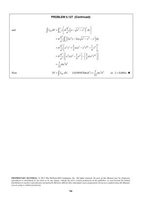 PROBLEM 5.127 (Continued) 
and ( ) 
2 2 
( ) 
  
 
a h 
=  + − −    
    =  −  −       
= 
y π ah = π a h or y = 0.869a  
PROPRIETARY MATERIAL. © 2013 The McGraw-Hill Companies, Inc. All rights reserved. No part of this Manual may be displayed, 
reproduced or distributed in any form or by any means, without the prior written permission of the publisher, or used beyond the limited 
distribution to teachers and educators permitted by McGraw-Hill for their individual course preparation. If you are a student using this Manual, 
you are using it without permission. 
708 
2 2 
0 2 
2 
2 2 2 3 
2 0 
2 2 
a 
EL 
a 
h 
y dV y a a y dy 
a 
h 
a y ay a y y dy 
a 
π 
π 
  
=  − −  
  
= − − − 
2 
2 2 2 2 3/2 4 
2 
0 
2 
2 2 4 2 3/2 
2 
2 2 
2 1 
( ) 
3 4 
1 2 
( ) ( ) 
4 3 
1 
12 
a y a a y y 
a 
h 
a a a a a 
a 
a h 
π 
π 
π 
Now yV =  1 
y dV : (0.095870 2 ) 
2 2 EL 12 
 