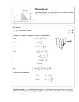PROBLEM 5.128* 
Locate the centroid of the volume generated by revolving the portion 
of the sine curve shown about the x-axis. 
SOLUTION 
First, note that symmetry implies y = 0  
= π 
=π π 
π π 
 
= π π    
    
= = π 
x 
PROPRIETARY MATERIAL. © 2013 The McGraw-Hill Companies, Inc. All rights reserved. No part of this Manual may be displayed, 
reproduced or distributed in any form or by any means, without the prior written permission of the publisher, or used beyond the limited 
distribution to teachers and educators permitted by McGraw-Hill for their individual course preparation. If you are a student using this Manual, 
you are using it without permission. 
709 
z = 0  
Choose as the element of volume a disk of radius r and thickness dx. 
Then 2 , EL dV =π r dx x = x 
Now sin 
2 
x 
r b 
a 
so that 2 sin2 
2 
x 
dV b dx 
a 
Then 
( ) ( ) 
2 
2 2 
2 
2 2 
2 2 
2 2 
2 
sin 
2 
sin 
2 2 
1 
2 
a 
a 
a 
x 
a 
a a 
a a 
x 
V b dx 
a 
x 
b 
b 
ab 
π 
π 
π 
π 
π 
= 
  
=  −  
  
=  −    
= 
and 
2 
2 sin2 
2 
a 
EL 
a 
x 
x dV x b dx 
a 
Use integration by parts with 
2 
2 
sin 
2 
sin 
2 
x 
a 
a 
u x dV 
a 
x 
du dx V 
π 
π 
= = − 
 