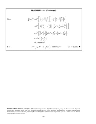 PROBLEM 5.128* (Continued) 
   a 
   =    −  − −              
sin π x a sin 
π 
x 
π 
a a 
π π   
 = π     −  − + π 
          
=  3   − 1 + − 1 
    +  
    
=  −    
  
2 xV xELdV x π ab π a b =   =   
   or x =1.297a  
PROPRIETARY MATERIAL. © 2013 The McGraw-Hill Companies, Inc. All rights reserved. No part of this Manual may be displayed, 
reproduced or distributed in any form or by any means, without the prior written permission of the publisher, or used beyond the limited 
distribution to teachers and educators permitted by McGraw-Hill for their individual course preparation. If you are a student using this Manual, 
you are using it without permission. 
710 
Then 
2 
2 
2 
2 2 
2 2 
2 2 
2 
2 2 
2 1 
2 cos 
2 2 4 2 
EL 
a 
a a a 
a 
a 
x x 
x dV b x dx 
a a a x 
b a a x 
a 
π 
        
2 2 
2 2 2 2 
2 2 
2 2 
2 
2 2 
(2 ) ( ) 
2 4 2 4 2 
3 1 
4 
0.64868 
a a 
b a a a 
a b 
a b 
π 
π π 
π 
π 
π 
= 
1 
Now : 2 0.64868 
2 2  