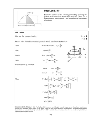 PROBLEM 5.129* 
Locate the centroid of the volume generated by revolving the 
portion of the sine curve shown about the y-axis. (Hint: Use a 
thin cylindrical shell of radius r and thickness dr as the element 
of volume.) 
SOLUTION 
First note that symmetry implies x = 0  
2 EL dV = π r y dr y = y 
= π 
= π π 
r 
=  π π 
      =  −  −    
π 2 a π r 2 
a π 
r 
 
2 () cos cos 
V b r dr 
π 2 a π 
2 
a 
      
 = π  − + π 
  −    
  
4 4 
=  −  
  
=  −    
PROPRIETARY MATERIAL. © 2013 The McGraw-Hill Companies, Inc. All rights reserved. No part of this Manual may be displayed, 
reproduced or distributed in any form or by any means, without the prior written permission of the publisher, or used beyond the limited 
distribution to teachers and educators permitted by McGraw-Hill for their individual course preparation. If you are a student using this Manual, 
you are using it without permission. 
711 
z = 0  
Choose as the element of volume a cylindrical shell of radius r and thickness dr. 
Then 
1 
(2 )( )( ), 
Now sin 
2 
r 
y b 
a 
so that 2 sin2 
dV br dr 
a 
Then 
2 
2 sin2 
a 
a 
r 
V br dr 
a 
Use integration by parts with 
sin 
2 
2 
cos 
2 
r 
u rd dv dr 
a 
a r 
du dr v 
a 
π 
π 
π 
= = 
= =− 
Then 
[ ] 
2 
2 
2 2 
2 
2 4 
2 (2 )( 1) sin 
2 
a 
a 
a 
a 
a 
a 
a a r 
b a 
a 
π π 
    
2 2 
2 
2 
2 
2 
1 
8 1 
5.4535 
a a 
V b 
a b 
a b 
π 
π π 
π 
  
= 
 