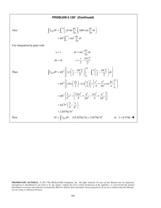 PROBLEM 5.129* (Continued) 
π π π 
=     sin  2 sin 
 
2 2 
sin 
   
  
π π 
r 
u r dv dr 
a 
   a 
   =    −  − −              
sin π r a sin 
π 
r 
π 
a a 
π π   
 = π     −  − + π 
          
   =  −  + − +  
3 (2) () 
2 4 2 4 2 
3 1 
4 
   
  =  −  
PROPRIETARY MATERIAL. © 2013 The McGraw-Hill Companies, Inc. All rights reserved. No part of this Manual may be displayed, 
reproduced or distributed in any form or by any means, without the prior written permission of the publisher, or used beyond the limited 
distribution to teachers and educators permitted by McGraw-Hill for their individual course preparation. If you are a student using this Manual, 
you are using it without permission. 
712 
Also 
2 
1 
2 
2 
2 2 
2 
a 
EL 
a 
a 
a 
r r 
y dV b br dr 
a a 
r 
b r dr 
a 
= 
 
Use integration by parts with 
2 
2 
sin 
2 
sin 
2 
r 
a 
a 
r 
du dr v 
π 
π 
= = π 
= = − 
Then 
2 
2 
2 
2 2 
2 2 2 
2 
2 
( ) 
2 2 
2 
(2 ) ( ) cos 
2 2 4 2 
EL 
a 
a a a 
a 
a 
r r 
y dV b r dr 
a a r a r 
b a a 
a 
π 
        
2 2 2 2 
2 2 
2 2 
2 2 
2 
2 2 
2.0379 
a a a a 
b a 
a b 
a b 
π 
π π 
π 
π 
  
= 
Now : (5.4535 2 ) 2.0379 2 2 EL yV =  y dV y a b = a b or y = 0.374b  
 