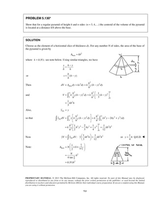 = − 
b 
= − 
b 
= = = − 
= − = − −    
= 
  
h h 
   
=  −  = − + 
( ) ( 2 ) 
  
=  − +  =   
1 2 1 1 
2 3 4 12 
=   =   
   or 
y = h  
  
=  × ×  
A N b 
  
PROPRIETARY MATERIAL. © 2013 The McGraw-Hill Companies, Inc. All rights reserved. No part of this Manual may be displayed, 
reproduced or distributed in any form or by any means, without the prior written permission of the publisher, or used beyond the limited 
distribution to teachers and educators permitted by McGraw-Hill for their individual course preparation. If you are a student using this Manual, 
you are using it without permission. 
713 
PROBLEM 5.130* 
Show that for a regular pyramid of height h and n sides (n = 3, 4,) the centroid of the volume of the pyramid 
is located at a distance h/4 above the base. 
SOLUTION 
Choose as the element of a horizontal slice of thickness dy. For any number N of sides, the area of the base of 
the pyramid is given by 
2 
Abase = kb 
where k = k(N); see note below. Using similar triangles, we have 
s h y 
b h 
or s ( h y 
) 
h 
Then 
2 
2 2 
slice 2( ) 
dV A dy ks dy k h y dy 
h 
and 
2 2 
2 3 
0 2 2 
0 
2 
1 
( ) ( ) 
3 
1 
3 
h 
hb b 
V k h y dy k h y 
h h 
kb h 
 
Also, EL y = y 
so that 
2 2 
2 2 2 3 
0 2 2 0 
2 
2 2 3 4 2 2 
2 
0 
EL 
h 
b b 
y dV y k h y dy k h y hy y dy 
h h 
b 
k hy hy y kbh 
h 
Now 
1 2 1 2 2 
: 
3 12 yV yELdV y kb h kb h 
1 
Q.E.D. 
4 
Note: 2 
base tan 
2 
2 
1 
2 
4 tan 
( ) 
N 
b 
N 
N 
b 
k N b 
π 
π 
= 
= 
 
 