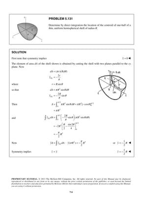 PROBLEM 5.131 
Determine by direct integration the location of the centroid of one-half of a 
thin, uniform hemispherical shell of radius R. 
SOLUTION 
First note that symmetry implies x = 0 
The element of area dA of the shell shown is obtained by cutting the shell with two planes parallel to the xy 
plane. Now 
dA r Rd 
dA R d 
R 
π π π θθ π θ 
π 
= = − 
= 
A R sin d R [ cos ] 
= −    
θ π θ θ 
π 
θ θ 
  
=  π = −π or 
PROPRIETARY MATERIAL. © 2013 The McGraw-Hill Companies, Inc. All rights reserved. No part of this Manual may be displayed, 
reproduced or distributed in any form or by any means, without the prior written permission of the publisher, or used beyond the limited 
distribution to teachers and educators permitted by McGraw-Hill for their individual course preparation. If you are a student using this Manual, 
you are using it without permission. 
714 
( )( ) 
2 
EL 
r 
y 
π θ 
π 
= 
= − 
where r = Rsinθ 
so that 2 sin 
2 
sin EL 
y 
π θθ 
θ 
π 
= 
= − 
Then 
/2 
2 2 /2 
0 
0 
2 
R 
 
and 
/2 
2 
0 
/2 
3 
0 
3 
2 
sin ( sin ) 
sin 2 
2 
2 4 
2 
EL 
R 
y dA R d 
R 
R 
π 
π 
π 
  
= −  −    
= − 
Now : ( 2 ) 3 
2 EL yA y dA y R R 
1 
2 
y = − R  
Symmetry implies z = y 
1 
2 
z = − R  
 