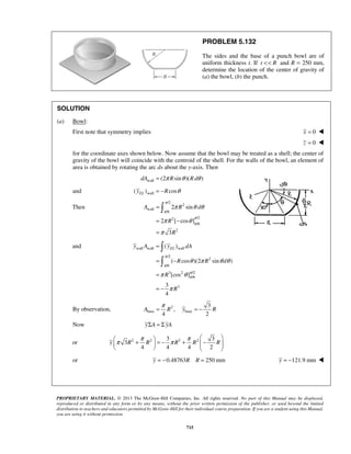  
= 
= − 
= 
π θθ 
2 sin 
A R d 
2 [ cos ] 
R 
R 
= 
= − 
= 
= − 
y A yEL dA 
θ π θ θ 
R R d 
= π = − 
A R y R 
     +  = − +  −      
y R R R R R 
π π π π 
PROPRIETARY MATERIAL. © 2013 The McGraw-Hill Companies, Inc. All rights reserved. No part of this Manual may be displayed, 
reproduced or distributed in any form or by any means, without the prior written permission of the publisher, or used beyond the limited 
distribution to teachers and educators permitted by McGraw-Hill for their individual course preparation. If you are a student using this Manual, 
you are using it without permission. 
715 
PROBLEM 5.132 
The sides and the base of a punch bowl are of 
uniform thickness t. If t  R and R = 250 mm, 
determine the location of the center of gravity of 
(a) the bowl, (b) the punch. 
SOLUTION 
(a) Bowl: 
First note that symmetry implies x = 0  
z = 0  
for the coordinate axes shown below. Now assume that the bowl may be treated as a shell; the center of 
gravity of the bowl will coincide with the centroid of the shell. For the walls of the bowl, an element of 
area is obtained by rotating the arc ds about the y-axis. Then 
wall dA = (2π Rsinθ )(Rdθ ) 
and wall ( ) cos EL y = −R θ 
Then 
/2 
2 
wall 
/6 
2 /2 
/6 
2 
3 
π 
π 
π 
π 
π θ 
π 
and wall wall wall 
/2 
2 
/6 
3 2 /2 
/6 
3 
( ) 
( cos )(2 sin ) 
[cos ] 
3 
4 
R 
R 
π 
π 
π 
π 
π θ 
π 
 
 
By observation, 2 
base base 
3 
, 
4 2 
Now yΣA = Σ yA 
3 3 
or 3 
2 2 3 2 4 4 4 2 
or y = −0.48763R R = 250 mm y = −121.9 mm  
 