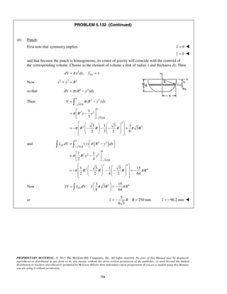 PROBLEM 5.132 (Continued) 
 
= π 
− 
( ) 
V R y dy 
=  − 1 
  3 
 
R 
R y y 
− 
      
3 1 3 33 
2 3 2 8 
R 
− 
= −  −  − −   =             
  
= ( ) 
  π 
−   
=   −   
y dV y R y dy 
1 1 
2 4 
− 
      
1 3 1 3 15 
2 2 4 2 64 
− 
= −  −  −  −   = −             
8 64 yV yELdV y π R π R =   = −   
   
y = − R R = y = −90.2 mm  
PROPRIETARY MATERIAL. © 2013 The McGraw-Hill Companies, Inc. All rights reserved. No part of this Manual may be displayed, 
reproduced or distributed in any form or by any means, without the prior written permission of the publisher, or used beyond the limited 
distribution to teachers and educators permitted by McGraw-Hill for their individual course preparation. If you are a student using this Manual, 
you are using it without permission. 
716 
(b) Punch: 
First note that symmetry implies x = 0  
z = 0  
and that because the punch is homogeneous, its center of gravity will coincide with the centroid of 
the corresponding volume. Choose as the element of volume a disk of radius x and thickness dy. Then 
2 , EL dV =π x dy y = y 
Now x2 + y2 = R2 
so that dV =π (R2 − y2 )dy 
Then 
0 
2 2 
3/2 
0 
2 3 
3/2 
3 
2 3 
R R R R 
π 
π π 
0 
and ( 2 2 
) 3/2 
0 
2 2 4 
3/2 
2 4 
2 4 
EL 
R 
R 
R y y 
R R R R 
π 
π π 
3 15 
Now : 3 
3 4 or 
5 
250 mm 
8 3 
 