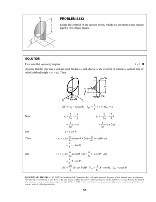PROBLEM 5.133 
Locate the centroid of the section shown, which was cut from a thin circular 
pipe by two oblique planes. 
SOLUTION 
First note that symmetry implies x = 0  
Assume that the pipe has a uniform wall thickness t and choose as the element of volume a vertical strip of 
width adθ and height 2 1 ( y − y ). Then 
dV = y − 2 y 1 ta dθ y = y + y z = z 
EL 2 1 2 
EL h h 
= + 
y z 
h 
= − + 
y z h 
= + h 
= − + h 
h h 
− = − + − + 
θ θ 
θ 
y y a a a a 
h h 
+ = + + − + 
θ θ 
θ 
y y a a a a 
a a 
h 
= − 
aht h 
= − = − = 
θ θ θ θ 
PROPRIETARY MATERIAL. © 2013 The McGraw-Hill Companies, Inc. All rights reserved. No part of this Manual may be displayed, 
reproduced or distributed in any form or by any means, without the prior written permission of the publisher, or used beyond the limited 
distribution to teachers and educators permitted by McGraw-Hill for their individual course preparation. If you are a student using this Manual, 
you are using it without permission. 
717 
1 
( ) , ( ) 
Now 3 
1 2 a 
6 
2 
3 
2 
2 
2 a 
3 
( ) 
6 
z a 
a 
( 2) 
3 
z a 
a 
and z = a cosθ 
Then ( 2 1) ( cos 2 ) ( cos ) 
3 6 
(1 cos ) 
2 
a a 
h 
= − 
and ( 1 2 ) ( cos ) ( cos 2 ) 
6 3 
(5 cos ) 
6 
(1 cos ) (5 cos ), cos 
2 12 EL EL 
dV d y z a 
 