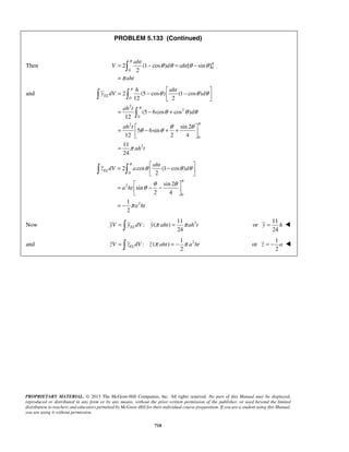PROBLEM 5.133 (Continued) 
aht 
 
π θ θ θ θ π 
π 
= − = − 
= 
Then V 2 (1cos) d aht 
[ sin] 
0 
= −  −    
= − + 
θ θ θ 
2 (5 cos ) (1 cos ) 
12 2 
θ θ θ 
(5 6cos cos ) 
=  − + +    
= 
=  −    
=  − −    
= − 
θ θ θ 
2 cos (1 cos ) 
24 EL yV =  y dV y π aht = π ah t or 
=  EL π = − π zV z dV z aht a ht or 
PROPRIETARY MATERIAL. © 2013 The McGraw-Hill Companies, Inc. All rights reserved. No part of this Manual may be displayed, 
reproduced or distributed in any form or by any means, without the prior written permission of the publisher, or used beyond the limited 
distribution to teachers and educators permitted by McGraw-Hill for their individual course preparation. If you are a student using this Manual, 
you are using it without permission. 
718 
0 
2 
aht 
and 
0 
2 
2 
0 
2 
0 
2 
12 
sin 2 
5 6sin 
12 2 4 
11 
24 
EL 
h aht 
y dV d 
ah t 
d 
ah t 
ah t 
π 
π 
π 
θ θ θ θ 
π 
  
 
0 
2 
0 
2 
2 
sin 2 
sin 
2 4 
1 
2 
EL 
aht 
z dV a d 
a ht 
a ht 
π 
π 
θ θ θ 
π 
  
11 
Now : ( ) 
2 11 
24 
y = h  
1 
and : ( ) 
2 2 
1 
2 
z = − a  
 