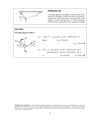 PROBLEM 2.69 
A load Q is applied to the pulley C, which can roll on the 
cable ACB. The pulley is held in the position shown by a 
second cable CAD, which passes over the pulley A and 
supports a load P. Knowing that P = 750 N, determine 
(a) the tension in cable ACB, (b) the magnitude of load Q. 
Σ = °+ ° + °− = 
Fy TACB Q 
° + ° + ° − = 
PROPRIETARY MATERIAL. © 2013 The McGraw-Hill Companies, Inc. All rights reserved. No part of this Manual may be displayed, 
reproduced or distributed in any form or by any means, without the prior written permission of the publisher, or used beyond the limited 
distribution to teachers and educators permitted by McGraw-Hill for their individual course preparation. If you are a student using this Manual, 
you are using it without permission. 
71 
SOLUTION 
Free-Body Diagram: Pulley C 
 
(a) 0: (cos 25 cos55 ) (750 N)cos55° 0 x ACB ΣF = T ° − ° − = 
Hence: 1292.88 N ACB T = 
1293 N ACB T =  
(b) 0: (sin 25 sin55 ) (750 N)sin 55 0 
(1292.88 N)(sin 25 sin 55 ) (750 N) sin 55 Q 
0 
or Q = 2219.8 N Q = 2220 N  
 