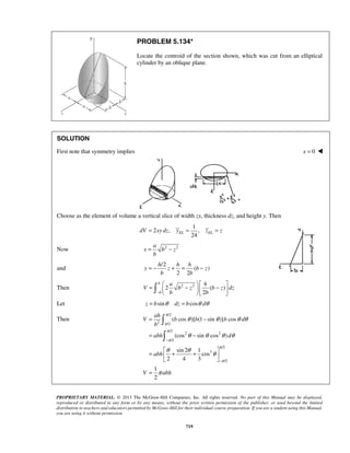 PROBLEM 5.134* 
Locate the centroid of the section shown, which was cut from an elliptical 
cylinder by an oblique plane. 
SOLUTION 
First note that symmetry implies x = 0  
Choose as the element of volume a vertical slice of width zx, thickness dz, and height y. Then 
1 
dV = 2 xy dz , y = , 
z = z 
EL 24 EL = − 
= − + = − h h h 
y z b z 
=  −   −          b 
θ θ θ θ 
( cos )[ (1 sin )] cos 
π 
π 
π 
π 
 
 
V b b b d 
b 
abh d 
θ θ θ θ 
(cos sin cos ) 
ah 
abh 
PROPRIETARY MATERIAL. © 2013 The McGraw-Hill Companies, Inc. All rights reserved. No part of this Manual may be displayed, 
reproduced or distributed in any form or by any means, without the prior written permission of the publisher, or used beyond the limited 
distribution to teachers and educators permitted by McGraw-Hill for their individual course preparation. If you are a student using this Manual, 
you are using it without permission. 
719 
a 
Now x b 2 z 
2 b 
and 
/2 
( ) 
2 2 
b b 
Then 2 2 2 ( ) 
− b 
2 
a h 
V b z b z dz 
b b 
Let z = bsinθ dz = bcosθ dθ 
Then 
/2 
2 /2 
/2 
2 2 
/2 
/2 
3 
/2 
sin 2 1 
cos 
2 4 3 
1 
2 
V abh 
π 
π 
θ θ θ 
π 
− 
− 
= − 
= − 
=  + +    
= 
 