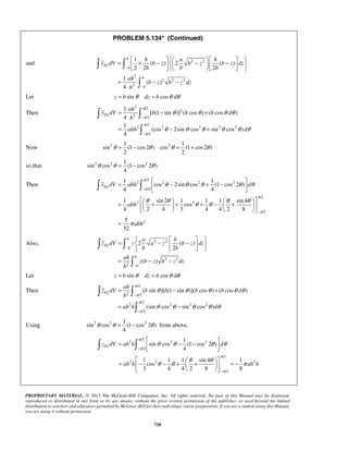 PROBLEM 5.134* (Continued) 
=  1 
× h −   a −   h 
       −          
= − − 
and 2 2 
y dV b z b z b z dz 
− 
= − × 
= − + 
θ = − θ θ = + θ 
θ θ = − θ 
1 1 
π 
π 
θ θ θ θ θ 
  
EL y dV abh d 
abh 
θ θ θ θ θ θ 
    =  −  −       
= − − 
= − × 
( sin )[ (1 sin )]( cos ) ( cos ) 
π 
π 
π 
= − 
θ θ = − θ from above, 
 =  
π 
 − −  π 
  θ θ θ θ 
   = − − +  +  = − 
θ θ θ θ π 
1 1 1 sin 4 1 
cos 
3 4 4 2 8 8 
ab h ab h 
PROPRIETARY MATERIAL. © 2013 The McGraw-Hill Companies, Inc. All rights reserved. No part of this Manual may be displayed, 
reproduced or distributed in any form or by any means, without the prior written permission of the publisher, or used beyond the limited 
distribution to teachers and educators permitted by McGraw-Hill for their individual course preparation. If you are a student using this Manual, 
you are using it without permission. 
720 
2 
2 2 2 
3 
( ) 2 ( ) 
2 2 2 
1 
( ) 
4 
− 
  
 
b 
EL 
b 
b 
b 
b b b 
ah 
b z b z dz 
b 
Let z = b sinθ dz = b cosθ dθ 
Then 
2 /2 
2 
3 /2 
/2 
2 2 2 2 2 
/2 
1 
[ (1 sin )] ( cos ) ( cos ) 
4 
1 
(cos 2sin cos sin cos ) 
4 
π 
π 
π 
π 
θ θ θθ 
θ θ θ θ θ θ 
− 
− 
  
 
EL 
ah 
y dV b b b d 
b 
abh d 
Now 2 2 1 1 
sin (1 cos 2 ) cos (1 cos 2 ) 
2 2 
so that 2 2 2 1 
sin cos (1 cos 2 ) 
4 
Then 
/2 
2 2 2 2 
/2 
/2 
2 3 
/2 
2 
cos 2sin cos (1 cos 2 ) 
4 4 
1 sin 2 1 1 1 sin 4 
cos 
4 2 4 3 4 4 2 8 
5 
abh 
32 
π 
π 
π 
− 
− 
=  − + −    
    =  +  + + −  +  
    
= 
Also, 2 2 
2 2 
2 
2 ( ) 
2 
( ) 
− 
− 
  
 
b 
EL 
b 
b 
b 
a h 
z dV z a z b z dz 
b b 
ah 
z b z b z dz 
b 
Let z = b sinθ dz = b cosθ dθ 
Then 
/2 
2 /2 
/2 
2 2 2 2 
/2 
(sin cos sin cos ) 
EL 
ah 
z dV b b b b d 
b 
ab h d 
π 
θ θ θ θ θ 
θ θ θ θ θ 
− 
− 
  
 
Using 2 2 2 1 
sin cos (1 cos 2 ) 
4 
/2 
2 2 2 
/2 
1 
sin cos (1 cos 2 ) 
zELdV ab h d 
− 
4 /2 
2 3 2 
/2 
π 
π 
− 
   
 