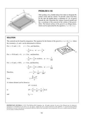 PROBLEM 5.135 
After grading a lot, a builder places four stakes to designate the 
corners of the slab for a house. To provide a firm, level base 
for the slab, the builder places a minimum of 3 in. of gravel 
beneath the slab. Determine the volume of gravel needed and 
the x coordinate of the centroid of the volume of the gravel. 
(Hint: The bottom surface of the gravel is an oblique plane, 
which can be represented by the equation y = a + bx + cz.) 
SOLUTION 
The centroid can be found by integration. The equation for the bottom of the gravel is y = a + bx + cz, where 
the constants a, b, and c can be determined as follows: 
For x = 0 and z = 0, y = −3 in., and therefore, 
3 1 
ft , or ft 
12 4 
− = a a = − 
=  + +    
PROPRIETARY MATERIAL. © 2013 The McGraw-Hill Companies, Inc. All rights reserved. No part of this Manual may be displayed, 
reproduced or distributed in any form or by any means, without the prior written permission of the publisher, or used beyond the limited 
distribution to teachers and educators permitted by McGraw-Hill for their individual course preparation. If you are a student using this Manual, 
you are using it without permission. 
722 
For x = 30 ft and z = 0, y = −5 in., and therefore, 
5 1 1 
ft ft (30 ft), or 
12 4 180 
− = − + b b = − 
For x = 0 and z = 50 ft, y = −6 in., and therefore, 
6 1 1 
ft ft (50 ft), or 
12 4 200 
− = − + c c = − 
Therefore, 
1 1 1 
ft 
4 180 200 
y = − − x − z 
Now 
EL x dV 
x 
V 
=  
A volume element can be chosen as 
dV = |y| dx dz 
or 
1 1 1 
1 
4 45 50 
dV x z dx dz 
  
and EL x = x 
 