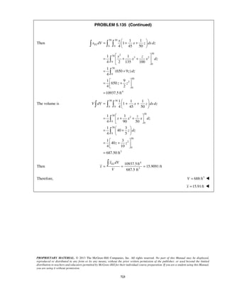 PROBLEM 5.135 (Continued) 
= x 
   + +  
     
  
1 x 1 
z 
4 2 135 100 
1 
=  + +  
  
= + 
(650 9 ) 
4 
1 9 
  =  +    
= 
=  + +    
     
= 1  + 1 
+  4  90 50 
 
= 1  3 
  40 
+  
4 5 
1 3 
  
=  +    
= 
= = =  
PROPRIETARY MATERIAL. © 2013 The McGraw-Hill Companies, Inc. All rights reserved. No part of this Manual may be displayed, 
reproduced or distributed in any form or by any means, without the prior written permission of the publisher, or used beyond the limited 
distribution to teachers and educators permitted by McGraw-Hill for their individual course preparation. If you are a student using this Manual, 
you are using it without permission. 
723 
Then 
50 30 
0 0 
1 1 
1 
4 45 50 EL 
x dV x z dxdz 
2 30 50 
3 2 
0 
0 
50 
0 
50 
2 
0 
4 
650 
4 2 
10937.5 ft 
x x dz 
z dz 
z z 
 
 
The volume is 
50 30 
0 0 
1 1 1 
1 
4 45 50 
V dV x z dxdz 
30 
50 
2 
0 
0 
50 
0 
50 
2 
0 
3 
40 
4 10 
687.50 ft 
z 
x x x dz 
z dz 
z z 
 
 
Then 
4 
3 
10937.5ft 
15.9091 ft 
687.5 ft 
EL x dV 
x 
V 
Therefore, V = 688 ft3  
x =15.91 ft  
 