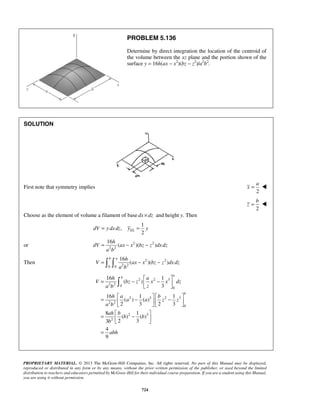 PROBLEM 5.136 
Determine by direct integration the location of the centroid of 
the volume between the xz plane and the portion shown of the 
surface y = 16h(ax − x2)(bz − z2)/a2b2. 
a 
x =  
b 
z =  
2 EL dV = y dx dz y = y 
16 
= − − 
16 
=   − − 
= 16  
−  − 1 
    
 =  −     −    
=  −    
= 
PROPRIETARY MATERIAL. © 2013 The McGraw-Hill Companies, Inc. All rights reserved. No part of this Manual may be displayed, 
reproduced or distributed in any form or by any means, without the prior written permission of the publisher, or used beyond the limited 
distribution to teachers and educators permitted by McGraw-Hill for their individual course preparation. If you are a student using this Manual, 
you are using it without permission. 
724 
SOLUTION 
First note that symmetry implies 
2 
2 
Choose as the element of volume a filament of base dx × dz and height y. Then 
1 
, 
or 2 2 
2 2 
( )( ) 
h 
dV ax x bz z dx dz 
a b 
Then 2 2 
0 0 2 2 
( )( ) 
b a h 
V ax x bz z dx dz 
a b 
2 2 3 
2 2 0 
0 
2 3 2 3 
2 2 
0 
2 3 
2 
( ) 
3 
16 1 1 
( ) ( ) 
2 3 2 3 
8 1 
( ) ( ) 
3 2 3 
4 
9 
a 
b 
b 
h a 
V bz z x x dz 
a b z 
h a b 
a a z z 
a b 
ah b 
b b 
b 
abh 
 