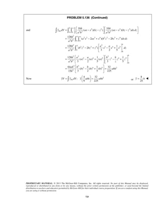 PROBLEM 5.136 (Continued) 
=  − −   − −      
= − + − + 
and 2 2 2 2 
0 0 2 2 2 2 
128 1 1 
=   =   
   or 
PROPRIETARY MATERIAL. © 2013 The McGraw-Hill Companies, Inc. All rights reserved. No part of this Manual may be displayed, 
reproduced or distributed in any form or by any means, without the prior written permission of the publisher, or used beyond the limited 
distribution to teachers and educators permitted by McGraw-Hill for their individual course preparation. If you are a student using this Manual, 
you are using it without permission. 
725 
2 
2 2 3 4 2 2 3 4 
4 4 0 0 
2 2 
2 2 3 4 3 4 5 
2 4 0 
0 
1 16 16 
( )( ) ( )( ) 
2 
128 
( 2 )( 2 ) 
128 1 
( 2 ) 
3 2 5 
b a 
EL 
b a 
a 
b 
h h 
y dV ax x bz z ax x bz z dxdz 
a b a b 
h 
a x ax x b z bz z dx dz 
a b 
h a a 
b z bz z x x x dz 
a b 
  
= − +  − +  
  
   
  
 
2 2 2 
3 4 5 3 4 5 
4 4 
0 
2 3 
3 4 5 2 
4 
( ) ( ) ( ) 
3 2 5 3 5 
64 1 32 
( ) ( ) ( ) 
15 3 2 5 225 
b 
h a a b b 
a a a z z z 
a b z 
ah b b 
b b b abh 
b 
    
=  − +   − +  
    
  
=  − +  = 
  
Now 
4 32 2 
: 
9 225 yV yELdV y abh abh 
8 
25 
y = h  
 