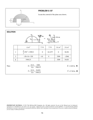 PROBLEM 5.137 
Locate the centroid of the plane area shown. 
π = 0 16.1277 0 36,581 
= Σ = 
Σ 
= Σ = 
Σ 
PROPRIETARY MATERIAL. © 2013 The McGraw-Hill Companies, Inc. All rights reserved. No part of this Manual may be displayed, 
reproduced or distributed in any form or by any means, without the prior written permission of the publisher, or used beyond the limited 
distribution to teachers and educators permitted by McGraw-Hill for their individual course preparation. If you are a student using this Manual, 
you are using it without permission. 
726 
SOLUTION 
A, in2 x, in. y, in. xA, in3 yA, in3 
1 (38)2 2268.2 
2 
2 −20×16 = 320 −10 8 3200 −2560 
Σ 1948.23 3200 34,021 
Then 
3200 
1948.23 
xA 
X 
A 
X =1.643 in.  
34,021 
1948.23 
yA 
Y 
A 
Y =17.46 in.  
 