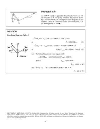 PROBLEM 2.70 
An 1800-N load Q is applied to the pulley C, which can roll 
on the cable ACB. The pulley is held in the position shown 
by a second cable CAD, which passes over the pulley A and 
supports a load P. Determine (a) the tension in cable ACB, 
(b) the magnitude of load P. 
PROPRIETARY MATERIAL. © 2013 The McGraw-Hill Companies, Inc. All rights reserved. No part of this Manual may be displayed, 
reproduced or distributed in any form or by any means, without the prior written permission of the publisher, or used beyond the limited 
distribution to teachers and educators permitted by McGraw-Hill for their individual course preparation. If you are a student using this Manual, 
you are using it without permission. 
72 
SOLUTION 
Free-Body Diagram: Pulley C 
0: ΣFx = TACB (cos 25° − cos55°) − Pcos55° = 0 
or 0.58010 ACB P = T (1) 
0: (sin 25 sin 55 ) sin 55 1800 N 0 ΣFy = TACB ° + ° + P ° − = 
or 1.24177 0.81915 1800 N ACB T + P = (2) 
(a) Substitute Equation (1) into Equation (2): 
1.24177 0.81915(0.58010 ) 1800 N ACB ACB T + T = 
Hence: 1048.37 N ACB T = 
1048 N ACB T =  
(b) Using (1), P = 0.58010(1048.37 N) = 608.16 N 
P = 608 N  
 