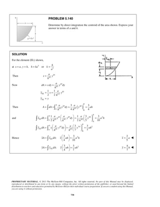PROBLEM 5.140 
Determine by direct integration the centroid of the area shown. Express your 
answer in terms of a and h. 
h 
a 
x y 
= = 
= = 
= 
h 
3 3 
4 4 
=  = = = 
=   =   =     
1 1 3 3 
2 2 5 10 
    
=   =   =     
3 3 
7 7 
    
=   =   
   
=   =   
   
PROPRIETARY MATERIAL. © 2013 The McGraw-Hill Companies, Inc. All rights reserved. No part of this Manual may be displayed, 
reproduced or distributed in any form or by any means, without the prior written permission of the publisher, or used beyond the limited 
distribution to teachers and educators permitted by McGraw-Hill for their individual course preparation. If you are a student using this Manual, 
you are using it without permission. 
730 
SOLUTION 
For the element (EL) shown, 
at 3 
3 , , or 
x a y h h ka k 
a 
= = = = 
Then 1/3 
1/3 
h 
= 
Now 1/3 
1/3 
1/3 
1/3 
1 1 
2 2 EL 
EL 
a 
dA x dy y dy 
h 
a 
x x y 
h 
y y 
Then 1/3 ( 4/3 ) 
0 1/3 1/3 
0 
ha a 
A dA y dy y ah 
h h 
and 1/3 1/3 5/3 2 
0 1/3 1/3 2/3 
0 
1/3 7/3 2 
0 1/3 1/3 
0 
h 
h 
EL 
h 
h 
EL 
a a a 
x dA y y dy y a h 
h h h 
a a 
y dA y y dy y ah 
h h 
  
  
3 3 
Hence : 
2 4 10 xA xELdA x ah a h 
2 
5 
x = a  
2 3 3 
: 
4 7 yA yELdA y ah ah 
4 
7 
y = h  
 