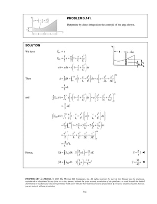 PROBLEM 5.141 
Determine by direct integration the centroid of the area shown. 
x x 
  
      
a x x x x 
  
= 1 − +  1 
− +  2 
          
L 
y dA a dx 
L L L L 
a x x x x 
=   =   
   
=   =   
   
PROPRIETARY MATERIAL. © 2013 The McGraw-Hill Companies, Inc. All rights reserved. No part of this Manual may be displayed, 
reproduced or distributed in any form or by any means, without the prior written permission of the publisher, or used beyond the limited 
distribution to teachers and educators permitted by McGraw-Hill for their individual course preparation. If you are a student using this Manual, 
you are using it without permission. 
731 
SOLUTION 
We have 
2 
2 
2 
2 
1 
1 
2 2 
1 
EL 
EL 
a x x 
y y 
L L 
x x 
dA y dx a dx 
L L 
= 
  
= =  − +  
  
  
= =  − +  
  
Then 
2 2 3 2 2 
0 2 2 
0 
1 
2 3 
8 
3 
L 
L x x x x 
A dA a dx a x 
L L L L 
aL 
    
= =  − +  =  − +  
    
= 
  
and 
2 2 3 4 2 2 
0 2 2 
0 
2 
1 
2 3 4 
10 
3 
L 
L 
EL 
x x x x x 
x dA x a dx a 
L L L L 
aL 
      
=   − +   =  − +        
= 
2 2 2 
0 2 2 
2 2 3 4 
0 2 3 4 
2 2 3 4 5 2 
2 3 4 
0 
2 
1 2 3 2 
2 
2 2 5 
11 
5 
EL 
EL 
L 
dx 
L L L L 
a x x x x 
x 
L L L L 
a L 
  
=  − + − +  
  
  
=  − + − +  
  
= 
 
8 10 
Hence, : 
2 3 3 xA xELdA x aL aL 
5 
4 
x = L  
2 1 11 
: 
8 5 yA yELdA y a a 
33 
40 
y = a  
 