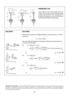 AC = π y L + 
y L 
       =   −     + −       °   
AC π y L 
π π 
PROPRIETARY MATERIAL. © 2013 The McGraw-Hill Companies, Inc. All rights reserved. No part of this Manual may be displayed, 
reproduced or distributed in any form or by any means, without the prior written permission of the publisher, or used beyond the limited 
distribution to teachers and educators permitted by McGraw-Hill for their individual course preparation. If you are a student using this Manual, 
you are using it without permission. 
732 
PROBLEM 5.142 
Three different drive belt profiles are to be 
studied. If at any given time each belt makes 
contact with one-half of the circumference of 
its pulley, determine the contact area between 
the belt and the pulley for each design. 
SOLUTION 
SOLUTION 
Applying the first theorem of Pappus-Guldinus, the contact area C A of a belt 
is given by 
AC =π yL =π Σ yL 
where the individual lengths are the lengths of the belt cross section that are 
in contact with the pulley. 
(a) [2( 1 1) 2 2 ] 
0.125 0.125 in. 
2 3 in. [(3 0.125) in.](0.625 in.) 
2 cos20 
π 
or 8.10 in2 C A =  
(b) [2( 1 1)] 
0.375 0.375 in. 
2 3 0.08 in. 
2 cos 20 
AC π y L 
π 
= 
     =  − −         °  
or 6.85 in2 C A =  
(c) [2( 1 1)] 
2(0.25) 
3 in. [ (0.25 in.)] 
π 
= 
   =  −   
   
or 7.01in2 C A =  
 