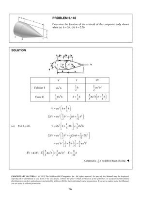 PROBLEM 5.146 
Determine the location of the centroid of the composite body shown 
when (a) h = 2b, (b) h = 2.5b. 
π a h b h  +    
b + h 1 2 1 
  =  +  
1 
3 
π 
V a b h 
  
Σ =  + +    
1 1 1 
2 3 12 
π 
V π a b b π a b =  +  =   
Σ = π 
 1 + 1 1 
 xV a  b (2 b ) b + (2 b 
) 
   
2 3 12 
1 2 1 3 
2 3 3 2 
=  + +  =   
π π 
XV xV X π a b π a b X b =Σ   = =   
PROPRIETARY MATERIAL. © 2013 The McGraw-Hill Companies, Inc. All rights reserved. No part of this Manual may be displayed, 
reproduced or distributed in any form or by any means, without the prior written permission of the publisher, or used beyond the limited 
distribution to teachers and educators permitted by McGraw-Hill for their individual course preparation. If you are a student using this Manual, 
you are using it without permission. 
736 
SOLUTION 
V x xV 
Cylinder I π a2b 
1 
2 
b 2 2 1 
2 
π a b 
Cone II 1 2 
3 
π a h 
1 
4 
3 4 
  
2 
2 2 2 
xV a b hb h 
  
(a) For h = 2b, 2 2 1 5 
(2 ) 
3 3 
2 2 2 
2 2 2 2 
a b a b 
2 2 2 5 3 9 
: 
3 2 10 
  
Centroid is 1 
10 b to left of base of cone.  
 