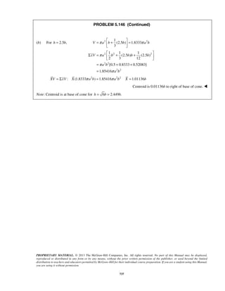 PROBLEM 5.146 (Continued) 
V π a b b π a b =  +  =   
(b) For h = 2.5b, 2 2 1 
(2.5 ) 1.8333 
3 
Σ = 2  1 2 + 1 1 
xV a b b b + b 
2 
   
= a b 
+ + 
= 
PROPRIETARY MATERIAL. © 2013 The McGraw-Hill Companies, Inc. All rights reserved. No part of this Manual may be displayed, 
reproduced or distributed in any form or by any means, without the prior written permission of the publisher, or used beyond the limited 
distribution to teachers and educators permitted by McGraw-Hill for their individual course preparation. If you are a student using this Manual, 
you are using it without permission. 
737 
2 2 
2 2 
(2.5 ) (2.5 ) 
2 3 12 
[0.5 0.8333 0.52083] 
1.85416 
a b 
π 
π 
π 
XV = ΣxV : X (1.8333π a2b) = 1.85416π a2b2 X = 1.01136b 
Centroid is 0.01136b to right of base of cone.  
Note: Centroid is at base of cone for h = 6b = 2.449b. 
 