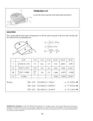 PROBLEM 5.147 
Locate the center of gravity of the sheet-metal form shown. 
SOLUTION 
First, assume that the sheet metal is homogeneous so that the center of gravity of the form will coincide with 
the centroid of the corresponding area. 
= − = − 
= = 
= − = − 
π = 
PROPRIETARY MATERIAL. © 2013 The McGraw-Hill Companies, Inc. All rights reserved. No part of this Manual may be displayed, 
reproduced or distributed in any form or by any means, without the prior written permission of the publisher, or used beyond the limited 
distribution to teachers and educators permitted by McGraw-Hill for their individual course preparation. If you are a student using this Manual, 
you are using it without permission. 
738 
I 
I 
III 
1 
(1.2) 0.4 m 
3 
1 
(3.6) 1.2 m 
3 
4(1.8) 2.4 
m 
3 
y 
z 
x 
π π 
A, m2 x, m y, m z , m xA, m3 yA, m3 zA, m3 
I 
1 
(3.6)(1.2) 2.16 
2 
= 1.5 −0.4 1.2 3.24 −0.864 2.592 
II (3.6)(1.7) = 6.12 0.75 0.4 1.8 4.59 2.448 11.016 
III (1.8)2 5.0894 
2 
2.4 
π 
− 0.8 1.8 −3.888 4.0715 9.1609 
Σ 13.3694 3.942 5.6555 22.769 
We have X ΣV = ΣxV: X (13.3694 m2 ) = 3.942 m3 or X = 0.295 m  
Y ΣV = ΣyV: Y (13.3694 m2 ) = 5.6555 m3 or Y = 0.423 m  
Z ΣV = ΣzV: Z (13.3694 m2 ) = 22.769 m3 or Z =1.703m  
 