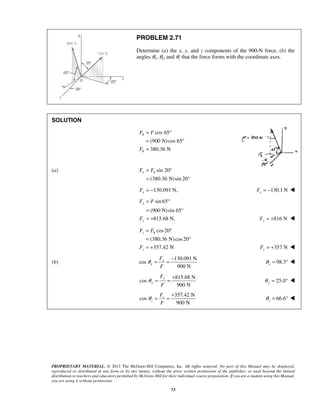 PROBLEM 2.71 
Determine (a) the x, y, and z components of the 900-N force, (b) the 
angles θx, θy, and θz that the force forms with the coordinate axes. 
F F 
F 
Fx = Fh ° 
= 
= −130.091 N, x F 130.1N x F = −  
F F 
F 
= ° 
= ° 
= + 
F F 
z h 
F 357 N z F = +  
θ = = − 98.3 x θ = °  
θ = = + 66.6 z θ 
PROPRIETARY MATERIAL. © 2013 The McGraw-Hill Companies, Inc. All rights reserved. No part of this Manual may be displayed, 
reproduced or distributed in any form or by any means, without the prior written permission of the publisher, or used beyond the limited 
distribution to teachers and educators permitted by McGraw-Hill for their individual course preparation. If you are a student using this Manual, 
you are using it without permission. 
73 
SOLUTION 
cos 65 
(900 N) cos 65 
380.36 N 
h 
h 
= ° 
= ° 
= 
(a) sin 20 
(380.36 N)sin 20° 
sin 65 
(900 N) sin 65° 
815.68 N, 
y 
y 
= ° 
= 
= + 816 N y F = +  
cos 20 
(380.36 N)cos 20 
357.42 N 
z 
(b) 
130.091 N 
cos 
900 N 
x 
x 
F 
F 
815.68 N 
cos 
900 N 
y 
y 
F 
F 
θ = = + 25.0 y θ = °  
357.42 N 
cos 
900 N 
z 
z 
F 
F 
= °  
 