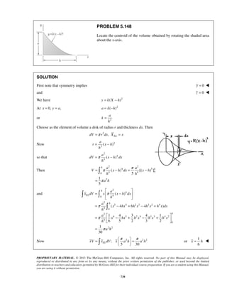 PROBLEM 5.148 
Locate the centroid of the volume obtained by rotating the shaded area 
about the x-axis. 
SOLUTION 
First note that symmetry implies y = 0  
and z = 0  
We have y = k(X − h)2 
At x = 0, y = a, a = k(−h)2 
a 
a 
= − 
=π − 
π π 
= − = − 
h 
  
=  π 
−  
  
= − + − + 
=  − + − +    
= 
= π  = π   
   
x = h  
PROPRIETARY MATERIAL. © 2013 The McGraw-Hill Companies, Inc. All rights reserved. No part of this Manual may be displayed, 
reproduced or distributed in any form or by any means, without the prior written permission of the publisher, or used beyond the limited 
distribution to teachers and educators permitted by McGraw-Hill for their individual course preparation. If you are a student using this Manual, 
you are using it without permission. 
739 
or k 
2 
h 
= 
Choose as the element of volume a disk of radius r and thickness dx. Then 
2 , EL dV =π r dx X = x 
Now 2 
2( ) 
r x h 
h 
so that 
2 
4 
4( ) 
a 
dV x h dx 
h 
Then 
2 2 
4 5 
4 4 0 0 
2 
( ) [( )] 
5 
1 
5 
h 
a a h 
V x h dx x h 
h h 
a h 
π 
= 
 
and 
2 
4 
0 4 
2 
5 4 2 3 3 2 4 
4 0 
2 
6 5 2 4 3 3 4 2 
4 
0 
2 2 
( ) 
( 4 6 4 ) 
1 4 3 4 1 
6 5 2 3 2 
1 
30 
EL 
h 
h 
a 
x dV x x h dx 
h 
a 
x hx hx hx hxdx 
h 
a 
x hx hx hx hx 
h 
a h 
π 
π 
π 
  
 
Now : 2 2 2 
5 30 xV xELdV x a h a h 
1 
or 
6 
 