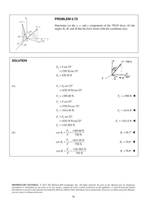 PROBLEM 2.72 
Determine (a) the x, y, and z components of the 750-N force, (b) the 
angles θx, θy, and θz that the force forms with the coordinate axes. 
F F 
F 
= ° 
= 
x h F F 
F F 
F 
F F 
z h 
F 
θ = = + 58.7 x θ = °  
θ = = + 76.0 z θ 
PROPRIETARY MATERIAL. © 2013 The McGraw-Hill Companies, Inc. All rights reserved. No part of this Manual may be displayed, 
reproduced or distributed in any form or by any means, without the prior written permission of the publisher, or used beyond the limited 
distribution to teachers and educators permitted by McGraw-Hill for their individual course preparation. If you are a student using this Manual, 
you are using it without permission. 
74 
SOLUTION 
sin 35 
(750 N)sin 35 
430.18 N 
h 
h 
= ° 
= ° 
= 
(a) cos 25 
(430.18 N) cos 25° 
= +389.88 N, x F 390 N x F = +  
 
cos35 
(750 N) cos 35° 
614.36 N, 
y 
y 
= ° 
= 
= + 614 N Fy = +  
sin 25 
(430.18 N)sin 25 
181.802 N 
z 
= ° 
= ° 
= + 
181.8 N z F = +  
(b) 
389.88 N 
cos 
750 N 
x 
x 
F 
F 
614.36 N 
cos 
750 N 
y 
y 
F 
F 
θ = = + 35.0 y θ = °  
181.802 N 
cos 
750 N 
z 
z 
F 
F 
= °  
 
