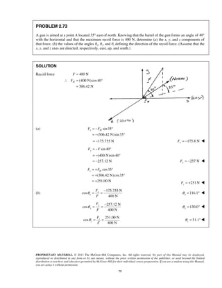 PROBLEM 2.73 
A gun is aimed at a point A located 35° east of north. Knowing that the barrel of the gun forms an angle of 40° 
with the horizontal and that the maximum recoil force is 400 N, determine (a) the x, y, and z components of 
that force, (b) the values of the angles θx, θy, and θz defining the direction of the recoil force. (Assume that the 
x, y, and z axes are directed, respectively, east, up, and south.) 
∴ FH = ° 
x H F = −F ° 
= − ° 
yF = −F ° 
= − ° 
= − 257 N Fy = −  
z H F = +F ° 
= + ° 
= + 251N z F = +  
θ = = − 116.1 x θ = °  
PROPRIETARY MATERIAL. © 2013 The McGraw-Hill Companies, Inc. All rights reserved. No part of this Manual may be displayed, 
reproduced or distributed in any form or by any means, without the prior written permission of the publisher, or used beyond the limited 
distribution to teachers and educators permitted by McGraw-Hill for their individual course preparation. If you are a student using this Manual, 
you are using it without permission. 
75 
SOLUTION 
Recoil force F = 400 N 
(400 N)cos40 
306.42 N 
= 
(a) sin 35 
(306.42 N)sin 35 
= −175.755 N 175.8 N x F = −  
sin 40 
(400 N)sin 40 
257.12 N 
cos35 
(306.42 N)cos35 
251.00 N 
(b) 
175.755 N 
cos 
400 N 
x 
x 
F 
F 
257.12 N 
cos 
400 N 
y 
y 
F 
F 
θ = = − 130.0 y θ = °  
251.00 N 
cos 
400 N 
z 
z 
F 
F 
θ = = 51.1 z θ 
= ° 
 