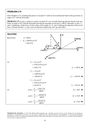 PROBLEM 2.74 
Solve Problem 2.73, assuming that point A is located 15° north of west and that the barrel of the gun forms an 
angle of 25° with the horizontal. 
PROBLEM 2.73 A gun is aimed at a point A located 35° east of north. Knowing that the barrel of the gun 
forms an angle of 40° with the horizontal and that the maximum recoil force is 400 N, determine (a) the x, y, 
and z components of that force, (b) the values of the angles θx, θy, and θz defining the direction of the recoil 
force. (Assume that the x, y, and z axes are directed, respectively, east, up, and south.) 
H ∴ F = ° 
x H F = +F ° 
= + ° 
= +350.17 N 350 N x F = +  
yF = −F ° 
= − ° 
= − 169.0 N Fy = −  
z H F = +F ° 
= + ° 
= + 93.8 N z F = +  
θ = = + 28.9 x θ = °  
θ = = + 76.4 z θ 
PROPRIETARY MATERIAL. © 2013 The McGraw-Hill Companies, Inc. All rights reserved. No part of this Manual may be displayed, 
reproduced or distributed in any form or by any means, without the prior written permission of the publisher, or used beyond the limited 
distribution to teachers and educators permitted by McGraw-Hill for their individual course preparation. If you are a student using this Manual, 
you are using it without permission. 
76 
SOLUTION 
Recoil force F = 400 N 
(400 N)cos25 
362.52 N 
= 
(a) cos15 
(362.52 N) cos15 
sin 25 
(400 N)sin 25 
169.047 N 
sin15 
(362.52 N)sin15 
93.827 N 
(b) 
350.17 N 
cos 
400 N 
x 
x 
F 
F 
169.047 N 
cos 
400 N 
y 
y 
F 
F 
θ = = − 115.0 y θ = °  
93.827 N 
cos 
400 N 
z 
z 
F 
F 
= ° 
 
