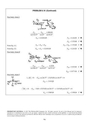 PROBLEM 6.18 (Continued) 
JL KL F F = = 
° ° 
FJL = 4.2436 kN FJL = 4.24 kN C  
FH GH F F = = 
° ° ° 
PROPRIETARY MATERIAL. © 2013 The McGraw-Hill Companies, Inc. All rights reserved. No part of this Manual may be displayed, 
reproduced or distributed in any form or by any means, without the prior written permission of the publisher, or used beyond the limited 
distribution to teachers and educators permitted by McGraw-Hill for their individual course preparation. If you are a student using this Manual, 
you are using it without permission. 
774 
Free body: Joint L: 
1.500 kN 
sin116.57 sin 45 sin18.43° 
3.35 kN KL F = T  
From Eq. (1): GI IK KL F = F = F 3.35 kN GI IK F = F = T  
From Eq. (2): 4.2436 kN HJ JL F = F = 4.24 kN HJ F = C  
Free body: Joint H: 
4.2436 
sin108.43 sin18.43 sin 53.14 
5.03 kN FH F = C  
1.677 kN GH F = T  
Free body: Joint F: 
0: cos 26.57 (5.03 kN) cos 26.57 0 x DF ΣF = −F ° − ° = 
5.03 kN DF F = − 
0: 1 kN (5.03 kN) sin 26.57 ( 5.03 kN)sin 26.57 0 ΣFy = −FFG − + ° − − ° = 
= 3.500 kN FG F 3.50 kN FG F = T  
 