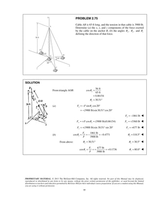 PROBLEM 2.75 
Cable AB is 65 ft long, and the tension in that cable is 3900 lb. 
Determine (a) the x, y, and z components of the force exerted 
by the cable on the anchor B, (b) the angles , x θ , y θ and z θ 
defining the direction of that force. 
θ 
θ 
Fx = −F θ y ° 
= − ° ° 
PROPRIETARY MATERIAL. © 2013 The McGraw-Hill Companies, Inc. All rights reserved. No part of this Manual may be displayed, 
reproduced or distributed in any form or by any means, without the prior written permission of the publisher, or used beyond the limited 
distribution to teachers and educators permitted by McGraw-Hill for their individual course preparation. If you are a student using this Manual, 
you are using it without permission. 
77 
SOLUTION 
 
From triangle AOB: 
56 ft 
cos 
65 ft 
0.86154 
30.51 
y 
y 
= 
= 
= ° 
(a) sin cos 20 
(3900 lb)sin 30.51 cos 20 
1861 lb x F = −  
cos (3900 lb)(0.86154) Fy = +F θ y = 3360 lb Fy = +  
(3900 lb)sin 30.51° sin 20° z F = + 677 lb z F = +  
(b) 
1861 lb 
cos 0.4771 
3900 lb 
x 
x 
F 
F 
θ = =− =− 118.5 x θ = °  
From above: 30.51 y θ = ° 30.5 y θ = °  
677 lb 
cos 0.1736 
3900 lb 
z 
z 
F 
F 
θ = =+ =+ 80.0 z θ 
= °  
 