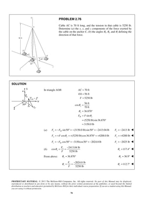 PROBLEM 2.76 
Cable AC is 70 ft long, and the tension in that cable is 5250 lb. 
Determine (a) the x, y, and z components of the force exerted by 
the cable on the anchor C, (b) the angles θx, θy, and θz defining the 
direction of that force. 
θ 
θ 
= 
= ° 
= 
= ° 
= 
θ = = − 117.4 x θ = °  
θ = = − 112.7 z θ 
PROPRIETARY MATERIAL. © 2013 The McGraw-Hill Companies, Inc. All rights reserved. No part of this Manual may be displayed, 
reproduced or distributed in any form or by any means, without the prior written permission of the publisher, or used beyond the limited 
distribution to teachers and educators permitted by McGraw-Hill for their individual course preparation. If you are a student using this Manual, 
you are using it without permission. 
78 
SOLUTION 
 
In triangle AOB: 70 ft 
56 ft 
5250 lb 
AC 
OA 
F 
= 
= 
= 
56 ft 
cos 
70 ft 
36.870 
sin 
(5250 lb) sin 36.870 
3150.0 lb 
y 
y 
FH F θ 
y 
(a) sin 50 (3150.0 lb)sin 50 2413.04 lb x H F = −F ° = − ° = − 2413 lb x F = −  
cos (5250 lb) cos36.870 4200.0 lb Fy = +F θ y = + ° = + 4200 lb Fy = +  
cos50 3150cos50 2024.8 lb z H F = −F ° = − ° = − 2025 lb z F = −  
(b) 
2413.04 lb 
cos 
5250 lb 
x 
x 
F 
F 
From above: 
36.870 y θ = ° 36.9 y θ = °  
2024.8 lb 
5250 lb 
z 
z 
F 
F 
= °  
 
