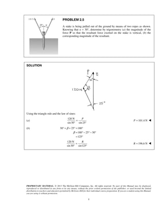 ° + + ° = ° 
R 
PROPRIETARY MATERIAL. © 2013 The McGraw-Hill Companies, Inc. All rights reserved. No part of this Manual may be displayed, 
reproduced or distributed in any form or by any means, without the prior written permission of the publisher, or used beyond the limited 
distribution to teachers and educators permitted by McGraw-Hill for their individual course preparation. If you are a student using this Manual, 
you are using it without permission. 
7 
PROBLEM 2.5 
A stake is being pulled out of the ground by means of two ropes as shown. 
Knowing that α = 30°, determine by trigonometry (a) the magnitude of the 
force P so that the resultant force exerted on the stake is vertical, (b) the 
corresponding magnitude of the resultant. 
SOLUTION 
Using the triangle rule and the law of sines: 
(a) 
120 N 
sin 30 sin 25 
P = 
° ° 
P = 101.4 N  
(b) 30 25 180 
180 25 30 
125 
β 
β 
= °− °− ° 
= ° 
120 N 
sin 30 sin125 
= 
° ° 
R = 196.6 N  
 