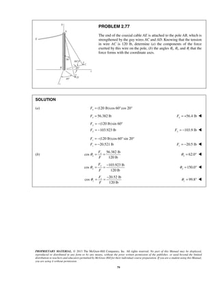 PROBLEM 2.77 
The end of the coaxial cable AE is attached to the pole AB, which is 
strengthened by the guy wires AC and AD. Knowing that the tension 
in wire AC is 120 lb, determine (a) the components of the force 
exerted by this wire on the pole, (b) the angles θx, θy, and θz that the 
force forms with the coordinate axes. 
SOLUTION 
(a) (120 lb) cos 60 cos 20 x F= ° ° 
56.382 lb x F = 56.4 lb x F = +  
(120 lb)sin 60 
103.923 lb 
F 
F 
F 
F 
θ = = − 99.8 z θ 
PROPRIETARY MATERIAL. © 2013 The McGraw-Hill Companies, Inc. All rights reserved. No part of this Manual may be displayed, 
reproduced or distributed in any form or by any means, without the prior written permission of the publisher, or used beyond the limited 
distribution to teachers and educators permitted by McGraw-Hill for their individual course preparation. If you are a student using this Manual, 
you are using it without permission. 
79 
y 
y 
= − ° 
= − Fy = −103.9 lb  
(120 lb) cos 60 sin 20 
20.521 lb 
z 
z 
= − ° ° 
= − 20.5 lb z F = −  
(b) 
56.382 lb 
cos 
120 lb 
x 
x 
F 
F 
θ = = 62.0 x θ = °  
103.923 lb 
cos 
120 lb 
y 
y 
F 
F 
θ = = − 150.0 y θ = °  
20.52 lb 
cos 
120 lb 
z 
z 
F 
F 
= °  
 