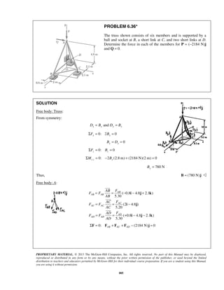 PROBLEM 6.36* 
The truss shown consists of six members and is supported by a 
ball and socket at B, a short link at C, and two short links at D. 
Determine the force in each of the members for P = (−2184 N)j 
and Q = 0. 
= = AB 
− − + 
= = − 
= = + − − 
PROPRIETARY MATERIAL. © 2013 The McGraw-Hill Companies, Inc. All rights reserved. No part of this Manual may be displayed, 
reproduced or distributed in any form or by any means, without the prior written permission of the publisher, or used beyond the limited 
distribution to teachers and educators permitted by McGraw-Hill for their individual course preparation. If you are a student using this Manual, 
you are using it without permission. 
805 
SOLUTION 
Free body: Truss: 
From symmetry: 
Dx = Bx and Dy = By 
0: 2 0 x x ΣF = B = 
0 x x B = D = 
0: 0 z z ΣF = B = 
0: 2 (2.8 m) (2184 N)(2 m) 0 ΣMc z = − By + = 
780 N By = 
Thus, B = (780 N)j  
Free body: A: 
( 0.8 4.8 2.1 ) 
5.30 
(2 4.8 ) 
5.20 
( 0.8 4.8 2.1 ) 
5.30 
AB AB 
AC 
AC AC 
AD 
AD AD 
AB F 
F F 
AB 
AC F 
F F 
AC 
AD F 
F F 
AD 
i j k 
i j 
i j k 
 
 
 
0: (2184 N) 0 AB AC AD ΣF = F + F + F − j = 
 