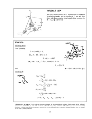 PROBLEM 6.37* 
The truss shown consists of six members and is supported 
by a ball and socket at B, a short link at C, and two short 
links at D. Determine the force in each of the members for 
P = 0 and Q = (2968 N)i. 
AB AB 
AB 
i j k 
i j 
PROPRIETARY MATERIAL. © 2013 The McGraw-Hill Companies, Inc. All rights reserved. No part of this Manual may be displayed, 
reproduced or distributed in any form or by any means, without the prior written permission of the publisher, or used beyond the limited 
distribution to teachers and educators permitted by McGraw-Hill for their individual course preparation. If you are a student using this Manual, 
you are using it without permission. 
807 
SOLUTION 
Free body: Truss: 
From symmetry: 
Dx = Bx and Dy = By 
0: 2 2968 N 0 x x ΣF = B + = 
1484 N x x B = D = − 
0: 2 (2.8 m) (2968 N)(4.8 m) 0 ΣMcz′ = − By − = 
2544 N By = − 
Thus, B = −(1484 N)i − (2544 N)j  
Free body: A: 
( 0.8 4.8 2.1 ) 
5.30 
(2 4.8 ) 
5.20 
( 0.8 4.8 2.1 ) 
5.30 
AC 
AC AC 
AD AD 
AD 
AB 
F F 
AB 
F 
AC F 
F F 
AC 
AD 
F F 
AD 
F 
= 
= − − + 
= = − 
= 
= − − − 
i j k 
 
 
 
0: (2968 N) 0 AB AC AD ΣF = F + F + F + i = 
 